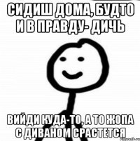 сидиш дома, будто и в правду- дичь вийди куда-то, а то жопа с диваном срастется