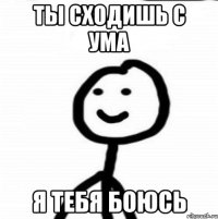 ты сходишь с ума я тебя боюсь