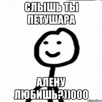 СЛЫШЬ ТЫ ПЕТУШАРА АЛЕНУ ЛЮБИШЬ?))000