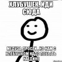 Хлубушек, иди сюда Медуза, прости , но нам с хлебушком надо побыть наедине