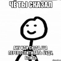 чё ты сказал ану иди сюда, ща перевоспитивать буду, блить