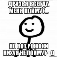 Друзья всегда меня поймут... Но вот рожоки нихуя не поймут =D