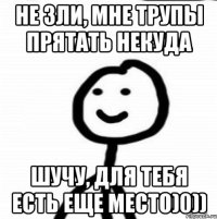 Не зли, мне трупы прятать некуда Шучу, для тебя есть еще место)0))