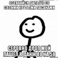 оставайся дальше со своими крутыми пасанами серовно дроп мой пашел в данж 80 на 50