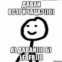 Даваи встричаца?))0) а) даваи))0 б) Lfdfb))0