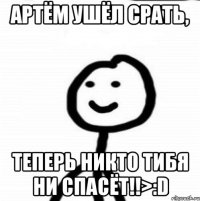 артём ушёл срать, теперь никто тибя ни спасёт!!>:D