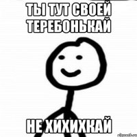 ТЫ ТУТ СВОЕЙ ТЕРЕБОНЬКАЙ НЕ ХИХИХКАЙ