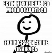 Если не хочешь со мной Общаться Так и скажи :)Я не обижусь