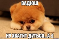 Вадюш ну хватит дуться...a :)