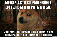 меня часто спрашивают, хотел бы я играть в нба, это, конечно, приятно, но поймите, нет выбора, когда ты родился в россии