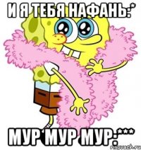 и я тебя Нафань:* мур мур мур:***