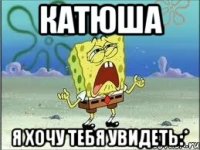 катюша я хочу тебя увидеть:*