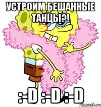 Устроим бешанные танцы?! :-D :-D :-D