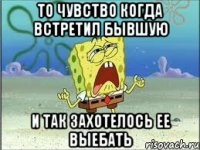 То чувство когда встретил бывшую и так захотелось ее выебать