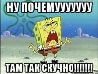 НУ ПОЧЕМУУУУУУУ ТАМ ТАК СКУЧНО!!!!!!!