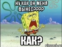 ну как он меня вынес???? как?