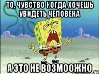 То, чувство когда хочешь увидеть человека А это не возмоожно