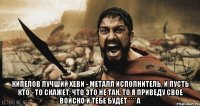  Кипелов лучший хеви - металл исполнитель, и пусть кто - то скажет, что это не так, то я приведу свое войско и тебе будет ****а