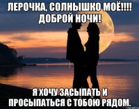 Лерочка, Солнышко моё!!!! доброй ночи! я хочу засыпать и просыпаться с тобою рядом.
