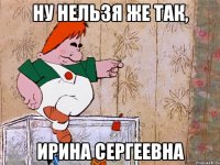 Ну нельзя же так, ИРИНА СЕРГЕЕВНА