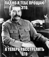 Ладно я тебе прощаю это. А теперь расстрелять его