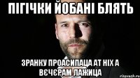 пігічки йобані блять зранку проасипаца ат ніх а вєчєрам лажица