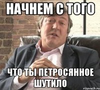 начнем с того что ты петросянное шутило