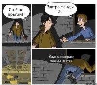 Стой не прыгай!! Завтра фонды 2х Ладно.поиграю еще до завтра