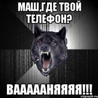 Маш,где твой телефон? ВАААААНЯЯЯЯ!!!