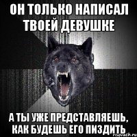 он только написал твоей девушке а ты уже представляешь, как будешь его пиздить