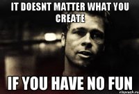 It doesnt matter what you create if you have no fun