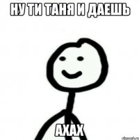 Ну ти таня и даешь Ахах