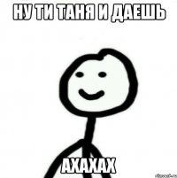 Ну ти таня и даешь Ахахах