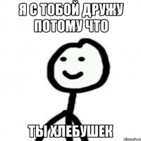 Я с тобой дружу потому что Ты хлебушек