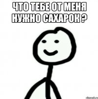 что тебе от меня нужно сахарок ? 