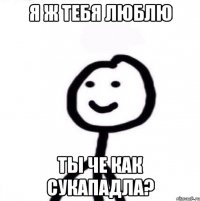 я ж тебя люблю ты че как сукападла?