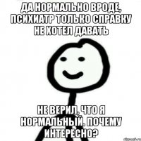 Да нормально вроде, психиатр только справку не хотел давать не верил, что я нормальный. Почему интересно?