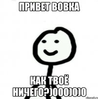 Привет Вовка Как твоё ничего?)000)0)0