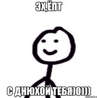 Эх,ёпт с днюхой тебя)0)))