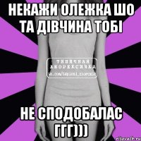 НЕКАЖИ ОЛЕЖКА ШО ТА ДІВЧИНА ТОБІ НЕ СПОДОБАЛАС ГГГ)))