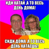 Иди катай ,а то весь день дома! Сиди дома ,а то весь день катаешь!