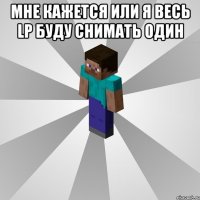 мне кажется или я весь LP буду снимать один 