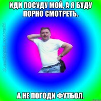 Иди посуду мой, а я буду Порно смотреть. А не погоди Футбол.