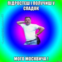 підростеш і получиш у спадок мого москвича !