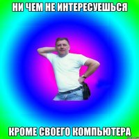 Ни чем не интересуешься Кроме своего компьютера