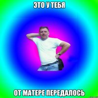 Это у тебя от матере передалось