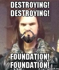 DESTROYING! DESTROYING! FOUNDATION! FOUNDATION!