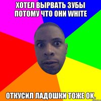 Хотел вырвать зубы потому что они white откусил ладошки тоже Ok.