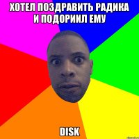 хотел поздравить радика и подориил ему DISK