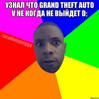 Узнал что Grand Theft Auto V не когда не выйдет D; 